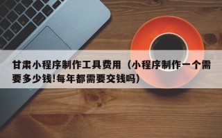 杭州甘肃小程序制作工具费用（小程序制作一个需要多少钱!每年都需要交钱吗）