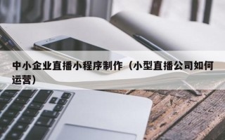 杭州中小企业直播小程序制作（小型直播公司如何运营）