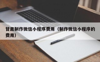 杭州甘肃制作微信小程序费用（制作微信小程序的费用）