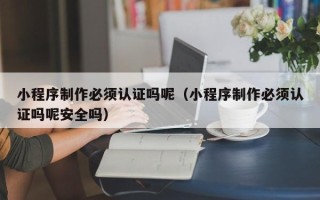 杭州小程序制作必须认证吗呢（小程序制作必须认证吗呢安全吗）