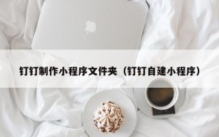杭州钉钉制作小程序文件夹（钉钉自建小程序）
