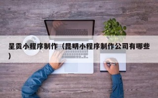 杭州呈贡小程序制作（昆明小程序制作公司有哪些）