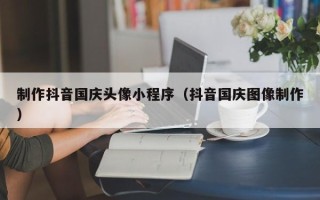 杭州制作抖音国庆头像小程序（抖音国庆图像制作）
