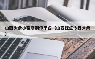 杭州山西头条小程序制作平台（山西视点今日头条）
